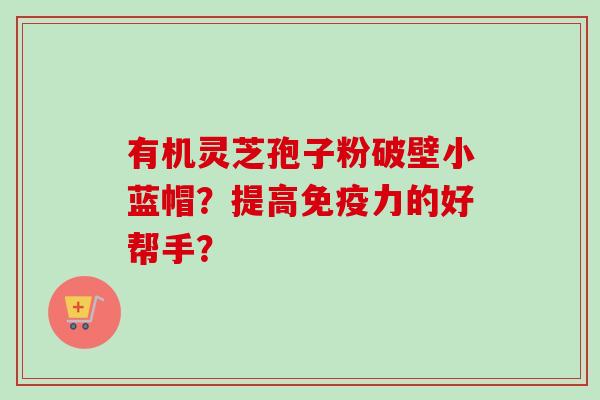有机灵芝孢子粉破壁小蓝帽？提高免疫力的好帮手？-第1张图片-卓越灵芝孢子粉