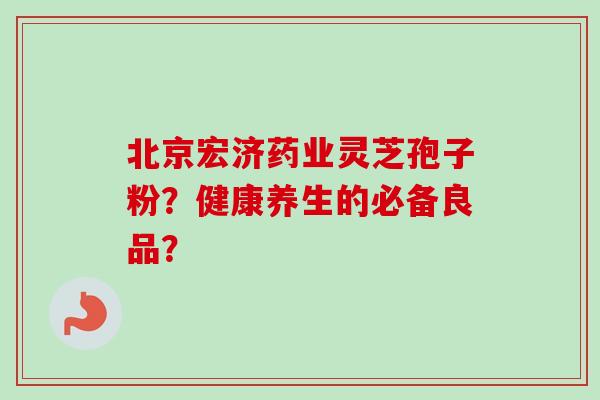 北京宏济药业灵芝孢子粉？健康养生的必备良品？-第1张图片-卓越灵芝孢子粉