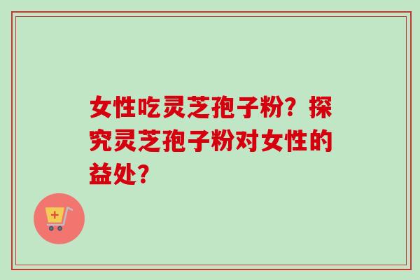 女性吃灵芝孢子粉？探究灵芝孢子粉对女性的益处？-第1张图片-卓越灵芝孢子粉