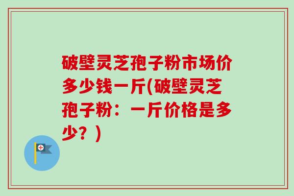 破壁灵芝孢子粉市场价多少钱一斤(破壁灵芝孢子粉:一斤价格是多少?)-第1张图片-卓越灵芝孢子粉 破壁灵芝孢子粉市场价多少钱一斤(破壁灵芝孢子粉:一斤价格是多少?)-第1张图片-卓越灵芝孢子粉