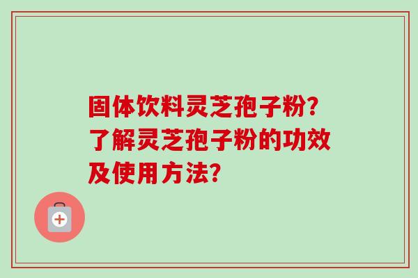 固体饮料灵芝孢子粉？了解灵芝孢子粉的功效及使用方法？-第1张图片-卓越灵芝孢子粉