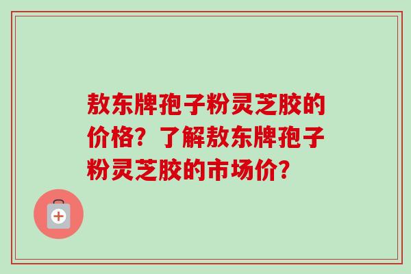 敖东牌孢子粉灵芝胶的价格？了解敖东牌孢子粉灵芝胶的市场价？-第1张图片-卓越灵芝孢子粉