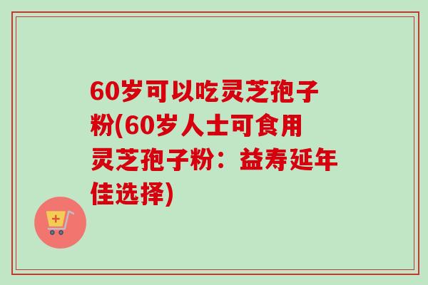 60岁可以吃灵芝孢子粉(60岁人士可食用灵芝孢子粉:益寿延年佳选择)-第1张图片-卓越灵芝孢子粉 60岁可以吃灵芝孢子粉(60岁人士可食用灵芝孢子粉:益寿延年佳选择)-第1张图片-卓越灵芝孢子粉