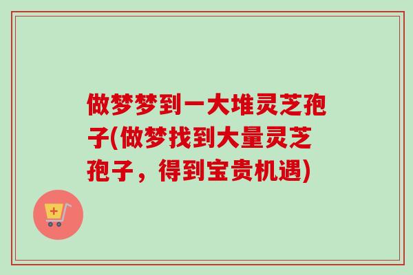 做梦梦到一大堆灵芝孢子(做梦找到大量灵芝孢子，得到宝贵机遇)-第1张图片-卓越灵芝孢子粉