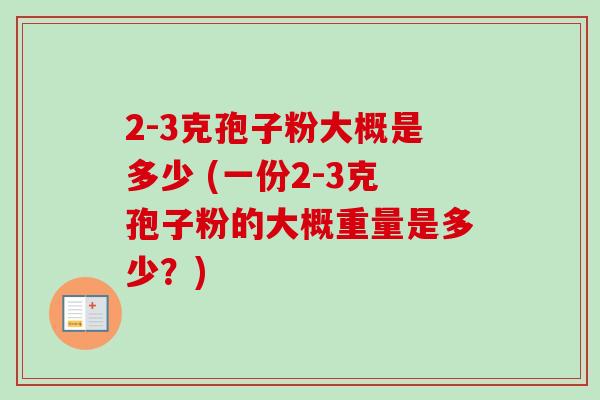 2-3克孢子粉大概是多少 (一份2-3克孢子粉的大概重量是多少？)-第1张图片-卓越灵芝孢子粉