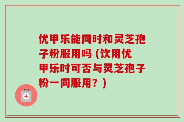 优甲乐能同时和灵芝孢子粉服用吗 (饮用优甲乐时可否与灵芝孢子粉一同服用?)-第1张图片-卓越灵芝孢子粉 优甲乐能同时和灵芝孢子粉服用吗 (饮用优甲乐时可否与灵芝孢子粉一同服用?)-第1张图片-卓越灵芝孢子粉
