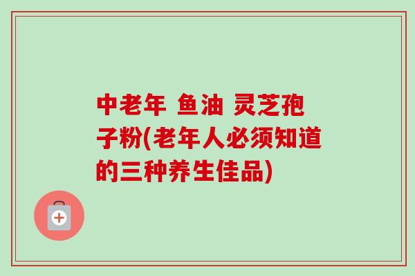 中老年 鱼油 灵芝孢子粉(老年人必须知道的三种养生佳品)-第1张图片-卓越灵芝孢子粉 中老年 鱼油 灵芝孢子粉(老年人必须知道的三种养生佳品)-第1张图片-卓越灵芝孢子粉