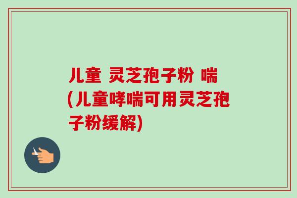 儿童 灵芝孢子粉 喘(儿童哮喘可用灵芝孢子粉缓解)-第1张图片-卓越灵芝孢子粉
