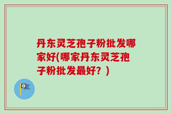 丹东灵芝孢子粉批发哪家好(哪家丹东灵芝孢子粉批发最好?)-第1张图片-卓越灵芝孢子粉 丹东灵芝孢子粉批发哪家好(哪家丹东灵芝孢子粉批发最好?)-第1张图片-卓越灵芝孢子粉