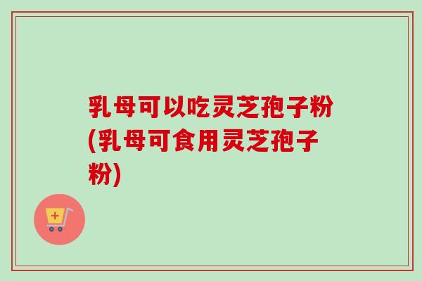 乳母可以吃灵芝孢子粉(乳母可食用灵芝孢子粉)-第1张图片-卓越灵芝孢子粉 乳母可以吃灵芝孢子粉(乳母可食用灵芝孢子粉)-第1张图片-卓越灵芝孢子粉