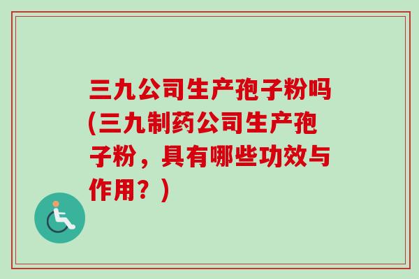 三九公司生产孢子粉吗(三九制药公司生产孢子粉，具有哪些功效与作用？)-第1张图片-卓越灵芝孢子粉