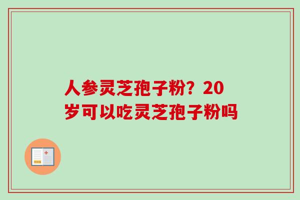 人参灵芝孢子粉?20岁可以吃灵芝孢子粉吗-第1张图片-卓越灵芝孢子粉 人参灵芝孢子粉?20岁可以吃灵芝孢子粉吗-第1张图片-卓越灵芝孢子粉