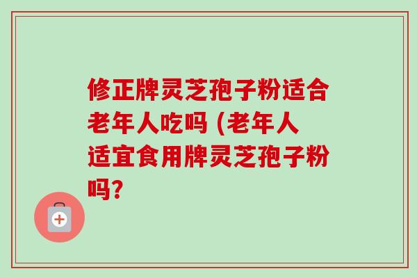 修正牌灵芝孢子粉适合老年人吃吗 (老年人适宜食用牌灵芝孢子粉吗？-第1张图片-卓越灵芝孢子粉