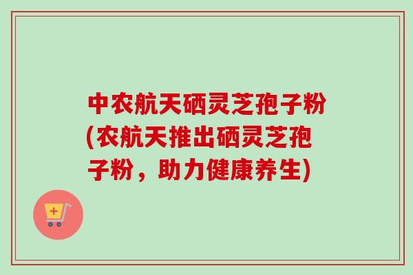 中农航天硒灵芝孢子粉(农航天推出硒灵芝孢子粉,助力健康养生)-第1张图片-卓越灵芝孢子粉 中农航天硒灵芝孢子粉(农航天推出硒灵芝孢子粉,助力健康养生)-第1张图片-卓越灵芝孢子粉