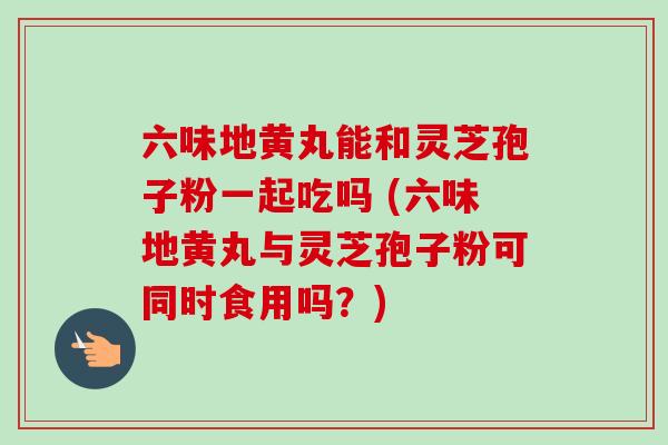 六味地黄丸能和灵芝孢子粉一起吃吗 (六味地黄丸与灵芝孢子粉可同时食用吗？)-第1张图片-卓越灵芝孢子粉