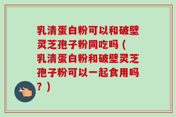 乳清蛋白粉可以和破壁灵芝孢子粉同吃吗 (乳清蛋白粉和破壁灵芝孢子粉可以一起食用吗?)-第1张图片-卓越灵芝孢子粉 乳清蛋白粉可以和破壁灵芝孢子粉同吃吗 (乳清蛋白粉和破壁灵芝孢子粉可以一起食用吗?)-第1张图片-卓越灵芝孢子粉