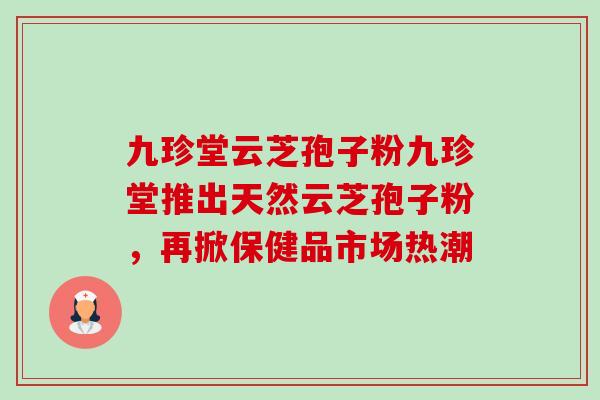 九珍堂云芝孢子粉九珍堂推出天然云芝孢子粉,再掀保健品市场热潮-第1张图片-卓越灵芝孢子粉 九珍堂云芝孢子粉九珍堂推出天然云芝孢子粉,再掀保健品市场热潮-第1张图片-卓越灵芝孢子粉