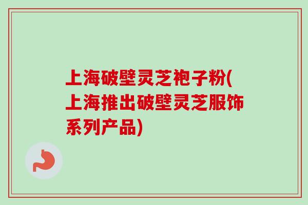 上海破壁灵芝袍子粉(上海推出破壁灵芝服饰系列产品)-第1张图片-卓越灵芝孢子粉