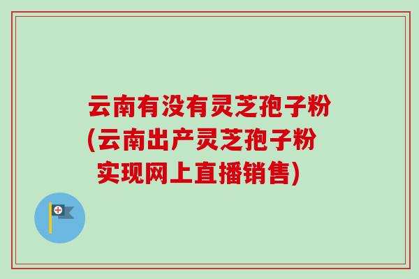 云南有没有灵芝孢子粉(云南出产灵芝孢子粉 实现网上直播销售)-第1张图片-卓越灵芝孢子粉