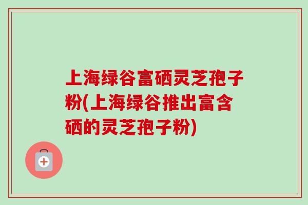 上海绿谷富硒灵芝孢子粉(上海绿谷推出富含硒的灵芝孢子粉)-第1张图片-卓越灵芝孢子粉 上海绿谷富硒灵芝孢子粉(上海绿谷推出富含硒的灵芝孢子粉)-第1张图片-卓越灵芝孢子粉
