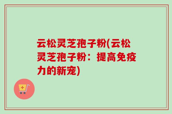 云松灵芝孢子粉(云松灵芝孢子粉:提高免疫力的新宠)-第1张图片-卓越灵芝孢子粉 云松灵芝孢子粉(云松灵芝孢子粉:提高免疫力的新宠)-第1张图片-卓越灵芝孢子粉