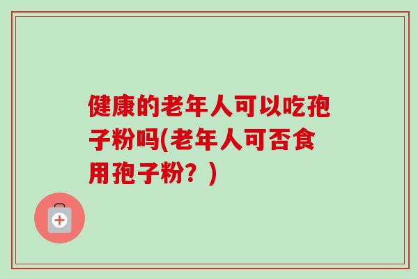 健康的老年人可以吃孢子粉吗(老年人可否食用孢子粉?)-第1张图片-卓越灵芝孢子粉 健康的老年人可以吃孢子粉吗(老年人可否食用孢子粉?)-第1张图片-卓越灵芝孢子粉