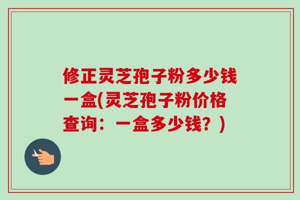修正灵芝孢子粉多少钱一盒(灵芝孢子粉价格查询:一盒多少钱?)-第1张图片-卓越灵芝孢子粉 修正灵芝孢子粉多少钱一盒(灵芝孢子粉价格查询:一盒多少钱?)-第1张图片-卓越灵芝孢子粉