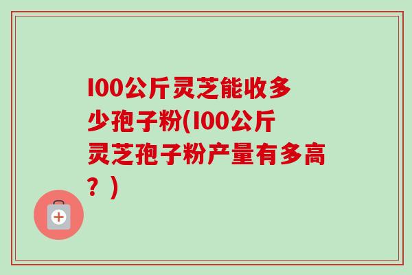 I00公斤灵芝能收多少孢子粉(I00公斤灵芝孢子粉产量有多高？)-第1张图片-卓越灵芝孢子粉