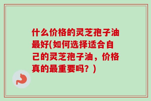 什么价格的灵芝孢子油最好(如何选择适合自己的灵芝孢子油，价格真的最重要吗？)-第1张图片-卓越灵芝孢子粉