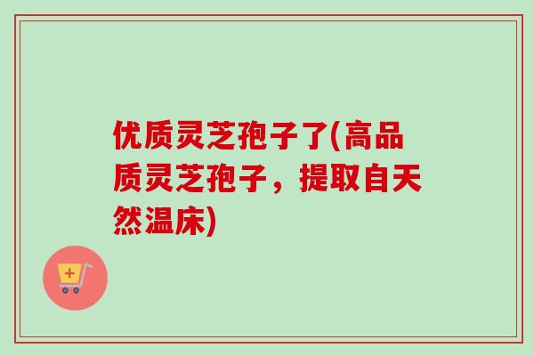 优质灵芝孢子了(高品质灵芝孢子,提取自天然温床)-第1张图片-卓越灵芝孢子粉 优质灵芝孢子了(高品质灵芝孢子,提取自天然温床)-第1张图片-卓越灵芝孢子粉