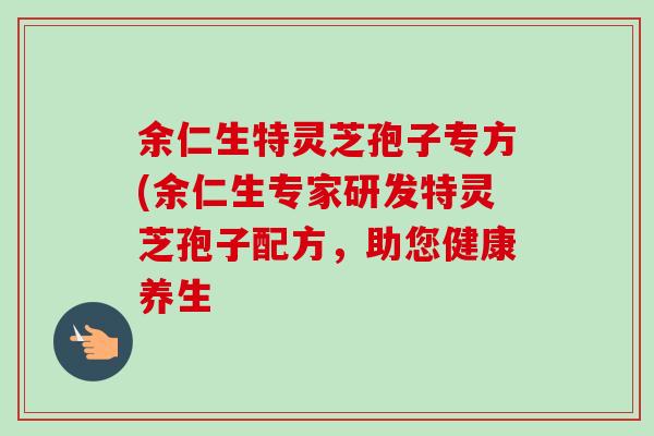 余仁生特灵芝孢子专方(余仁生专家研发特灵芝孢子配方,助您健康养生-第1张图片-卓越灵芝孢子粉 余仁生特灵芝孢子专方(余仁生专家研发特灵芝孢子配方,助您健康养生-第1张图片-卓越灵芝孢子粉