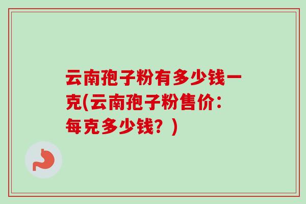 云南孢子粉有多少钱一克(云南孢子粉售价:每克多少钱?)-第1张图片-卓越灵芝孢子粉 云南孢子粉有多少钱一克(云南孢子粉售价:每克多少钱?)-第1张图片-卓越灵芝孢子粉