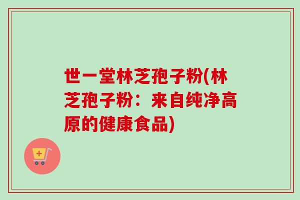 世一堂林芝孢子粉(林芝孢子粉：来自纯净高原的健康食品)-第1张图片-卓越灵芝孢子粉