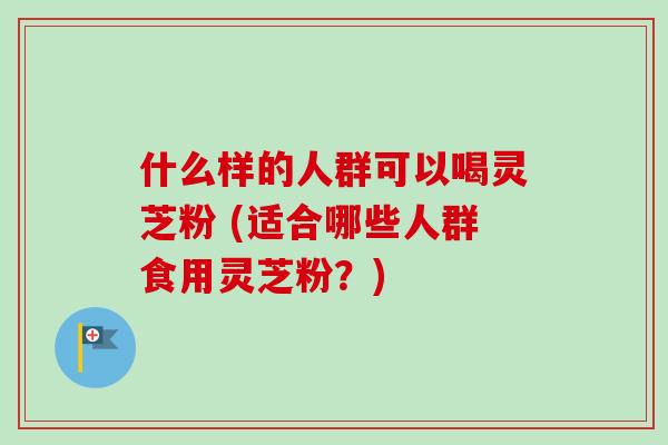 什么样的人群可以喝灵芝粉 (适合哪些人群食用灵芝粉?)-第1张图片-卓越灵芝孢子粉 什么样的人群可以喝灵芝粉 (适合哪些人群食用灵芝粉?)-第1张图片-卓越灵芝孢子粉