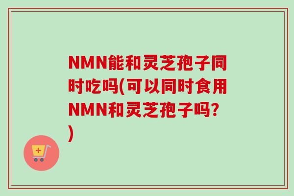 NMN能和灵芝孢子同时吃吗(可以同时食用NMN和灵芝孢子吗?)-第1张图片-卓越灵芝孢子粉 NMN能和灵芝孢子同时吃吗(可以同时食用NMN和灵芝孢子吗?)-第1张图片-卓越灵芝孢子粉