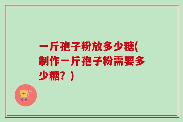 一斤孢子粉放多少糖(制作一斤孢子粉需要多少糖?)-第1张图片-卓越灵芝孢子粉 一斤孢子粉放多少糖(制作一斤孢子粉需要多少糖?)-第1张图片-卓越灵芝孢子粉