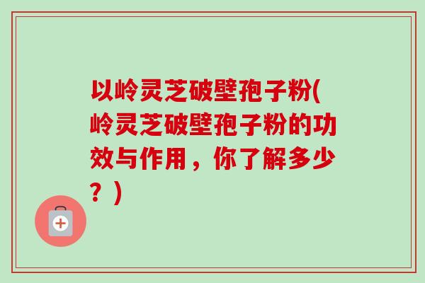 以岭灵芝破壁孢子粉(岭灵芝破壁孢子粉的功效与作用,你了解多少?)-第1张图片-卓越灵芝孢子粉 以岭灵芝破壁孢子粉(岭灵芝破壁孢子粉的功效与作用,你了解多少?)-第1张图片-卓越灵芝孢子粉