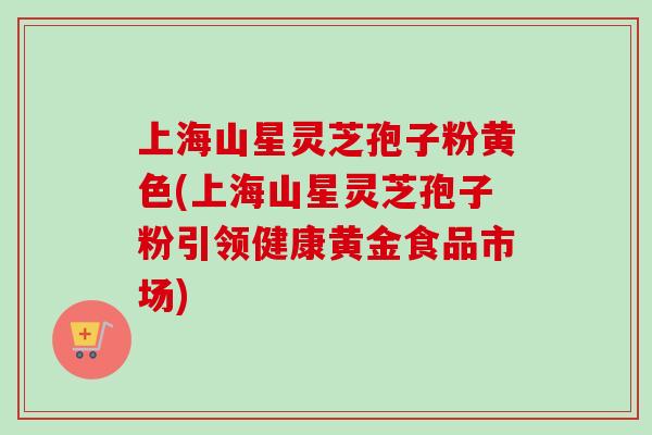 上海山星灵芝孢子粉黄色(上海山星灵芝孢子粉引领健康黄金食品市场)-第1张图片-卓越灵芝孢子粉 上海山星灵芝孢子粉黄色(上海山星灵芝孢子粉引领健康黄金食品市场)-第1张图片-卓越灵芝孢子粉