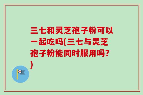 三七和灵芝孢子粉可以一起吃吗(三七与灵芝孢子粉能同时服用吗?)-第1张图片-卓越灵芝孢子粉 三七和灵芝孢子粉可以一起吃吗(三七与灵芝孢子粉能同时服用吗?)-第1张图片-卓越灵芝孢子粉