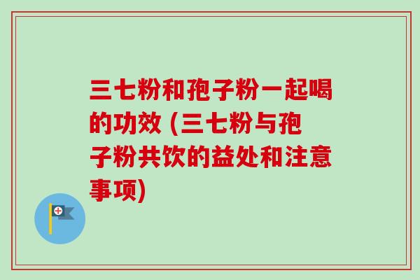 三七粉和孢子粉一起喝的功效 (三七粉与孢子粉共饮的益处和注意事项)-第1张图片-卓越灵芝孢子粉