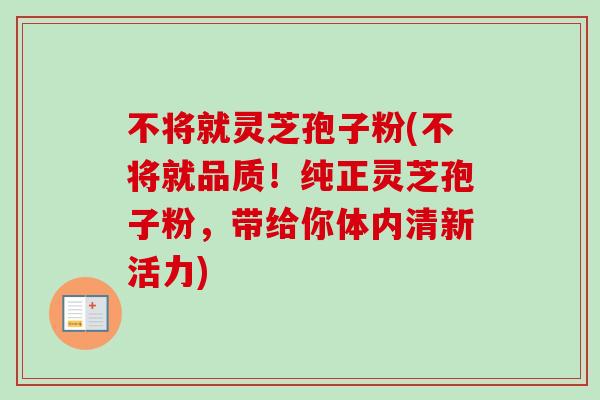 不将就灵芝孢子粉(不将就品质！纯正灵芝孢子粉，带给你体内清新活力)-第1张图片-卓越灵芝孢子粉