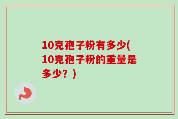 10克孢子粉有多少(10克孢子粉的重量是多少?)-第1张图片-卓越灵芝孢子粉 10克孢子粉有多少(10克孢子粉的重量是多少?)-第1张图片-卓越灵芝孢子粉