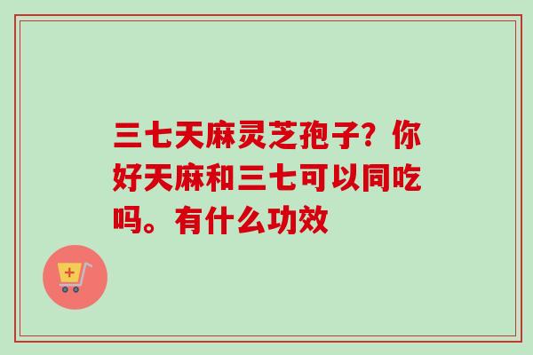 三七天麻灵芝孢子?你好天麻和三七可以同吃吗。有什么功效-第1张图片-卓越灵芝孢子粉 三七天麻灵芝孢子?你好天麻和三七可以同吃吗。有什么功效-第1张图片-卓越灵芝孢子粉