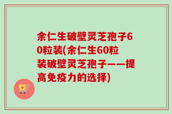 余仁生破壁灵芝孢子60粒装(余仁生60粒装破壁灵芝孢子——提高免疫力的选择)-第1张图片-卓越灵芝孢子粉