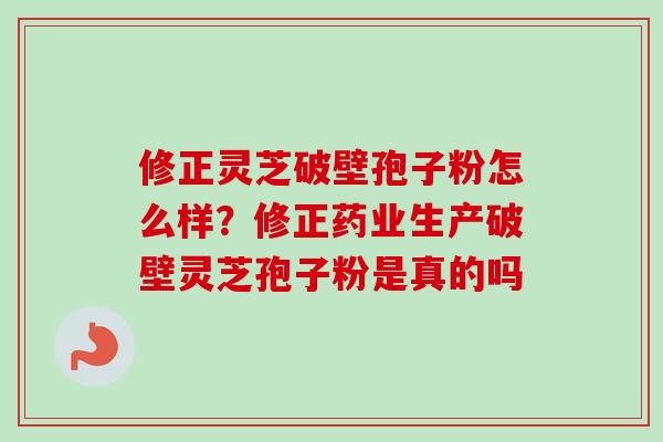 修正灵芝破壁孢子粉怎么样？修正药业生产破壁灵芝孢子粉是真的吗-第1张图片-卓越灵芝孢子粉