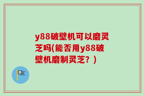 y88破壁机可以磨灵芝吗(能否用y88破壁机磨制灵芝？)-第1张图片-卓越灵芝孢子粉