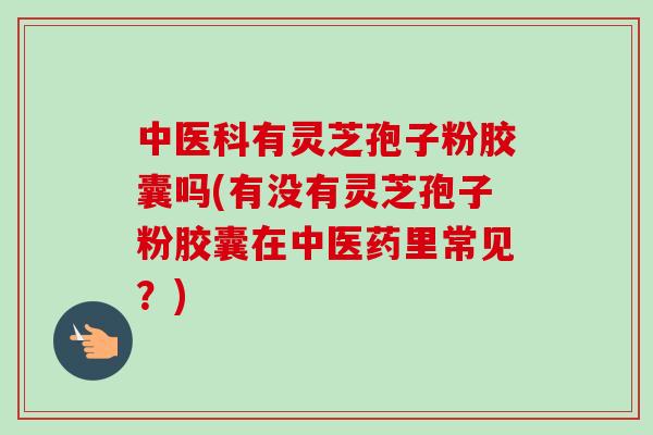中医科有灵芝孢子粉胶囊吗(有没有灵芝孢子粉胶囊在中医药里常见?)-第1张图片-卓越灵芝孢子粉 中医科有灵芝孢子粉胶囊吗(有没有灵芝孢子粉胶囊在中医药里常见?)-第1张图片-卓越灵芝孢子粉