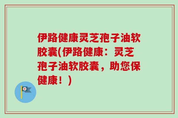 伊路健康灵芝孢子油软胶囊(伊路健康:灵芝孢子油软胶囊,助您保健康!)-第1张图片-卓越灵芝孢子粉 伊路健康灵芝孢子油软胶囊(伊路健康:灵芝孢子油软胶囊,助您保健康!)-第1张图片-卓越灵芝孢子粉