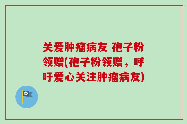 关爱肿瘤病友 孢子粉领赠(孢子粉领赠，呼吁爱心关注肿瘤病友)-第1张图片-卓越灵芝孢子粉