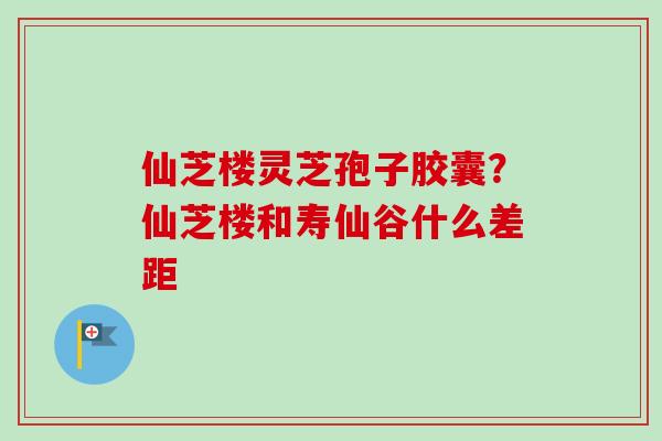 仙芝楼灵芝孢子胶囊?仙芝楼和寿仙谷什么差距-第1张图片-卓越灵芝孢子粉 仙芝楼灵芝孢子胶囊?仙芝楼和寿仙谷什么差距-第1张图片-卓越灵芝孢子粉